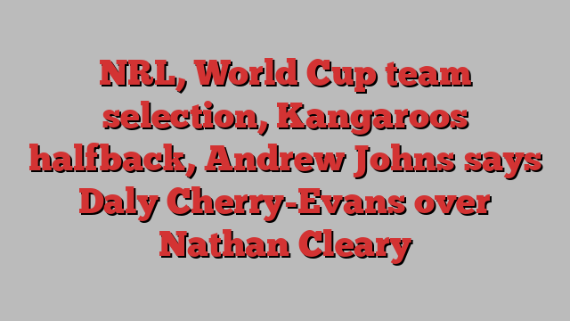 NRL, World Cup team selection, Kangaroos halfback, Andrew Johns says Daly Cherry-Evans over Nathan Cleary