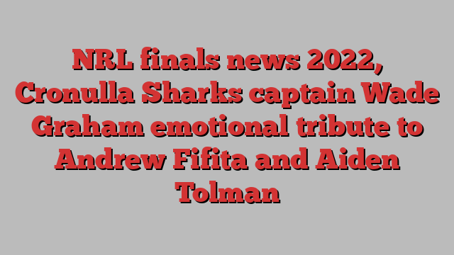 NRL finals news 2022, Cronulla Sharks captain Wade Graham emotional tribute to Andrew Fifita and Aiden Tolman