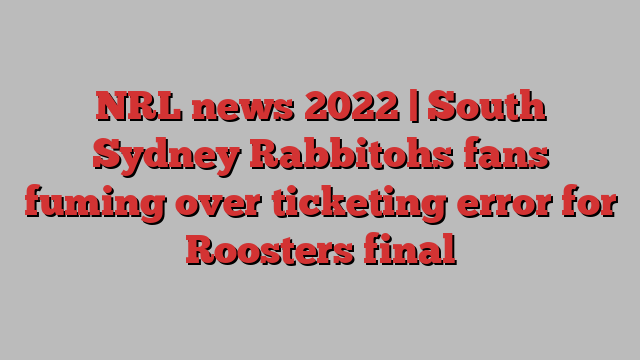 NRL news 2022 | South Sydney Rabbitohs fans fuming over ticketing error for Roosters final