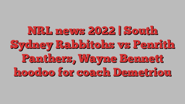 NRL news 2022 | South Sydney Rabbitohs vs Penrith Panthers, Wayne Bennett hoodoo for coach Demetriou