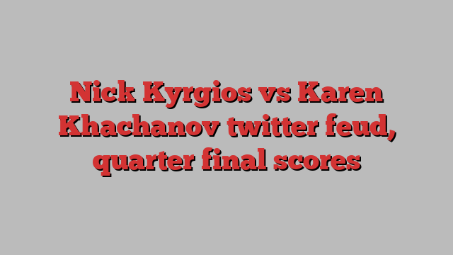 Nick Kyrgios vs Karen Khachanov twitter feud, quarter final scores