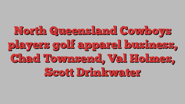 North Queensland Cowboys players golf apparel business, Chad Townsend, Val Holmes, Scott Drinkwater