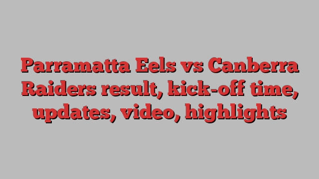 Parramatta Eels vs Canberra Raiders result, kick-off time, updates, video, highlights