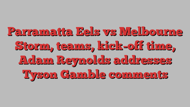 Parramatta Eels vs Melbourne Storm, teams, kick-off time, Adam Reynolds addresses Tyson Gamble comments