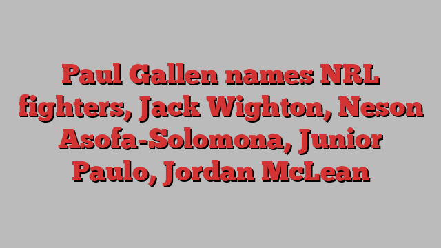 Paul Gallen names NRL fighters, Jack Wighton, Neson Asofa-Solomona, Junior Paulo, Jordan McLean