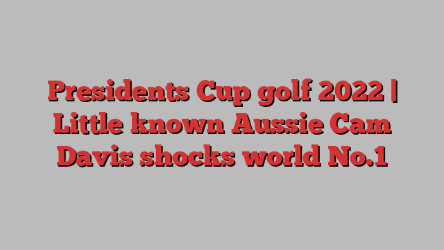 Presidents Cup golf 2022 | Little known Aussie Cam Davis shocks world No.1