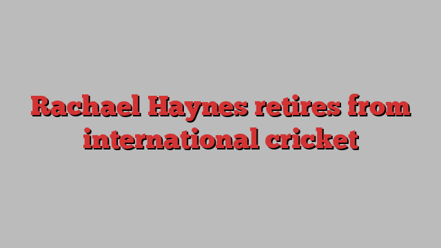 Rachael Haynes retires from international cricket