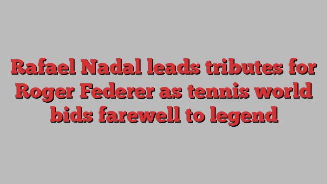 Rafael Nadal leads tributes for Roger Federer as tennis world bids farewell to legend