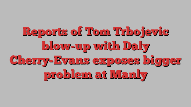 Reports of Tom Trbojevic blow-up with Daly Cherry-Evans exposes bigger problem at Manly