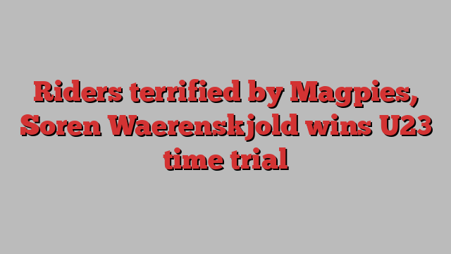 Riders terrified by Magpies, Soren ﻿Waerenskjold wins U23 time trial