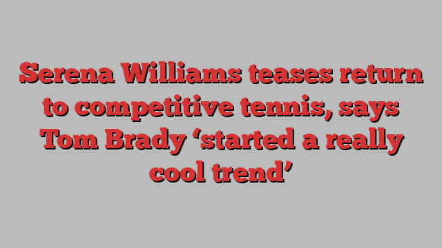 Serena Williams teases return to competitive tennis, says Tom Brady ‘started a really cool trend’