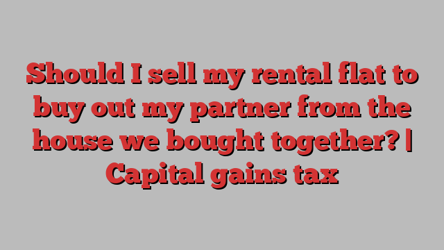 Should I sell my rental flat to buy out my partner from the house we bought together? | Capital gains tax