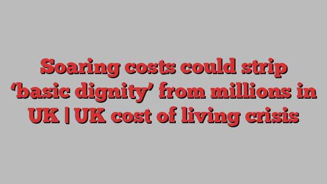 Soaring costs could strip ‘basic dignity’ from millions in UK | UK cost of living crisis