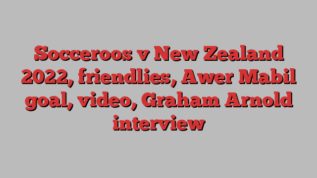 Socceroos v New Zealand 2022, friendlies, Awer Mabil goal, video, Graham Arnold interview