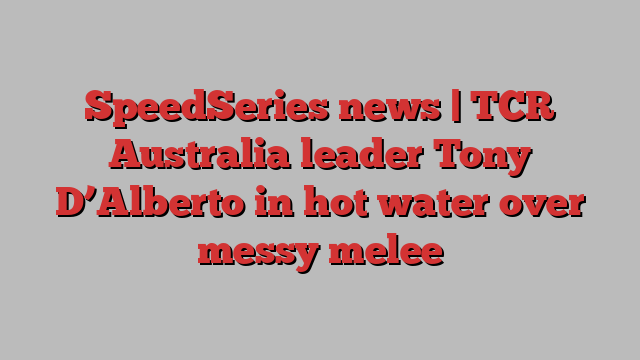 SpeedSeries news | TCR Australia leader Tony D’Alberto in hot water over messy melee