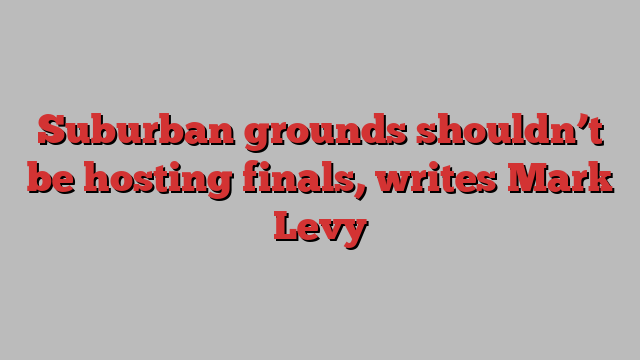 Suburban grounds shouldn’t be hosting finals, writes Mark Levy