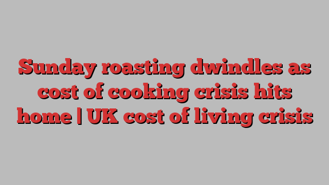 Sunday roasting dwindles as cost of cooking crisis hits home | UK cost of living crisis