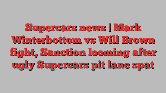 Supercars news | Mark Winterbottom vs Will Brown fight, Sanction looming after ugly Supercars pit lane spat