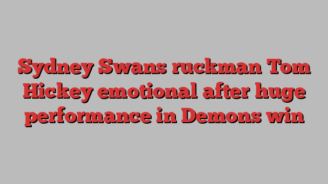 Sydney Swans ruckman Tom Hickey emotional after huge performance in Demons win