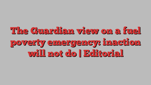 The Guardian view on a fuel poverty emergency: inaction will not do | Editorial