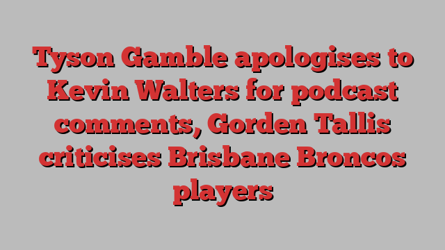 Tyson Gamble apologises to Kevin Walters for podcast comments, Gorden Tallis criticises Brisbane Broncos players