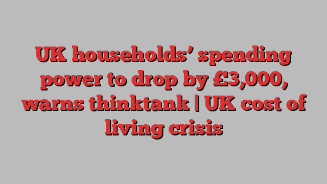 UK households’ spending power to drop by £3,000, warns thinktank | UK cost of living crisis