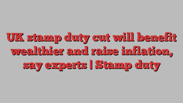 UK stamp duty cut will benefit wealthier and raise inflation, say experts | Stamp duty