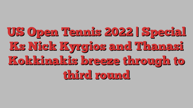 US Open Tennis 2022 | Special Ks Nick Kyrgios and Thanasi Kokkinakis breeze through to third round