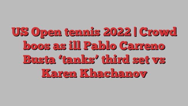 US Open tennis 2022 | Crowd boos as ill Pablo Carreno Busta ‘tanks’ third set vs Karen Khachanov