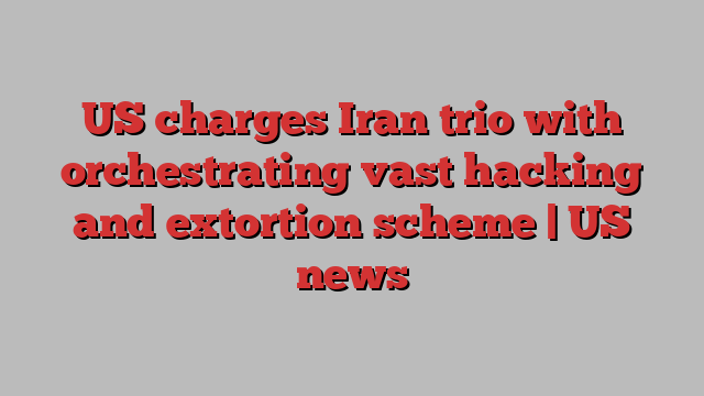 US charges Iran trio with orchestrating vast hacking and extortion scheme | US news