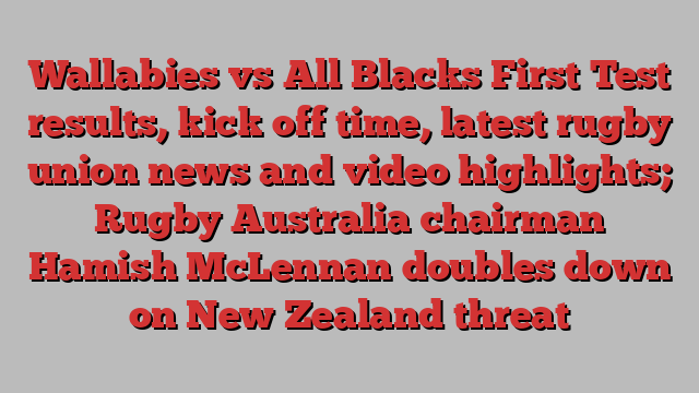 Wallabies vs All Blacks First Test results, kick off time, latest rugby union news and video highlights; Rugby Australia chairman Hamish McLennan doubles down on New Zealand threat