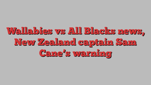 Wallabies vs All Blacks news, New Zealand captain Sam Cane’s warning