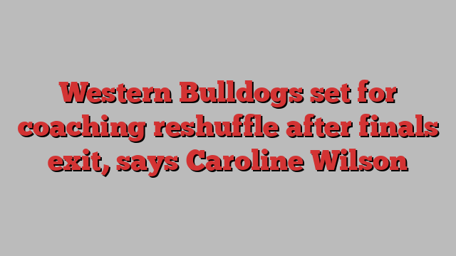 Western Bulldogs set for coaching reshuffle after finals exit, says Caroline Wilson