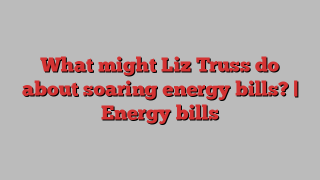 What might Liz Truss do about soaring energy bills? | Energy bills