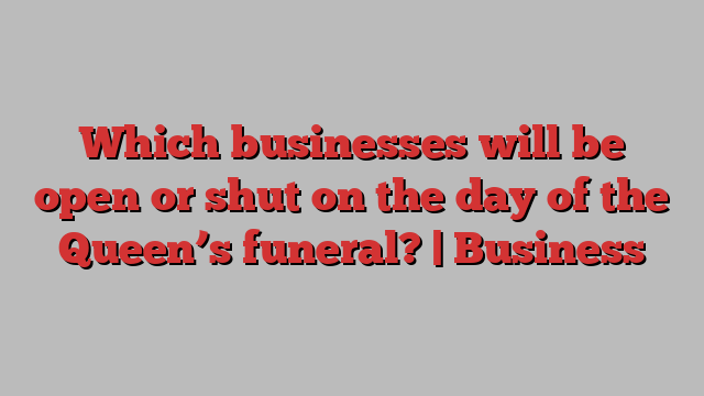 Which businesses will be open or shut on the day of the Queen’s funeral? | Business