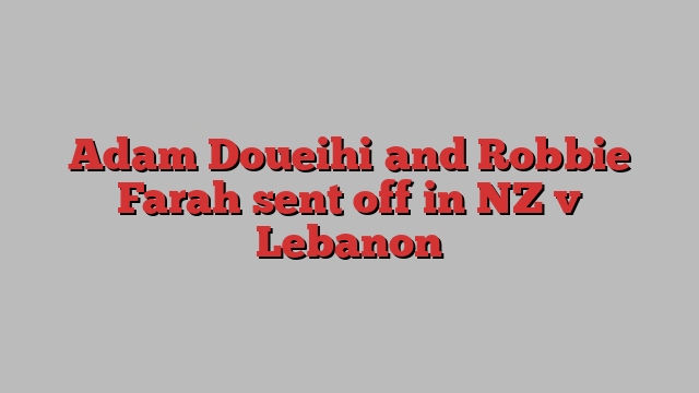 Adam Doueihi and Robbie Farah sent off in NZ v Lebanon