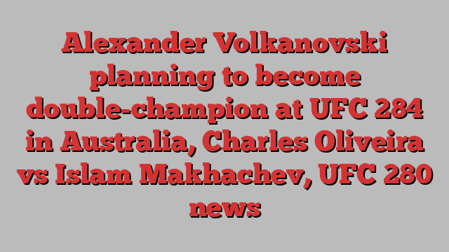 Alexander Volkanovski planning to become double-champion at UFC 284 in Australia, Charles Oliveira vs Islam Makhachev, UFC 280 news