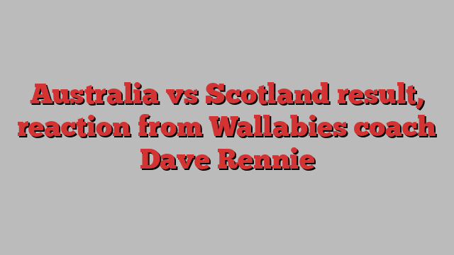 Australia vs Scotland result, reaction from Wallabies coach Dave Rennie