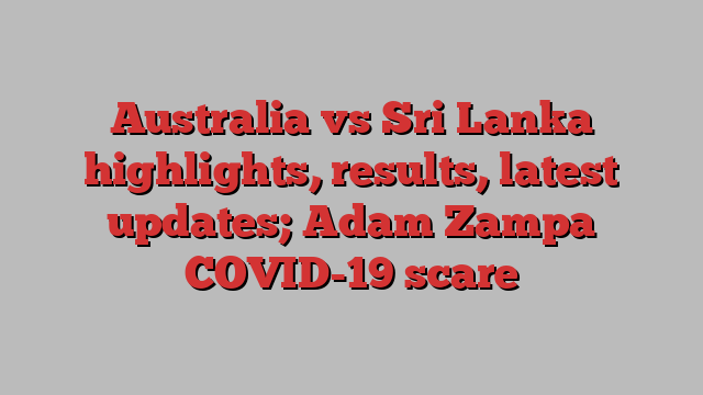 Australia vs Sri Lanka highlights, results, latest updates; Adam Zampa COVID-19 scare