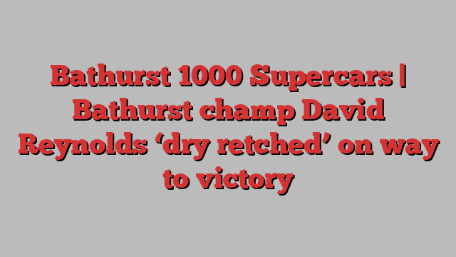 Bathurst 1000 Supercars | Bathurst champ David Reynolds ‘dry retched’ on way to victory