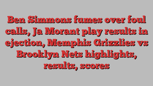 Ben Simmons fumes over foul calls, Ja Morant play results in ejection, Memphis Grizzlies vs Brooklyn Nets highlights, results, scores