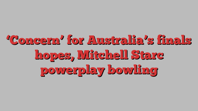 ‘Concern’ for Australia’s finals hopes, Mitchell Starc powerplay bowling