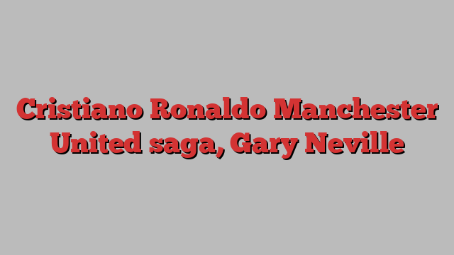 Cristiano Ronaldo Manchester United saga, Gary Neville