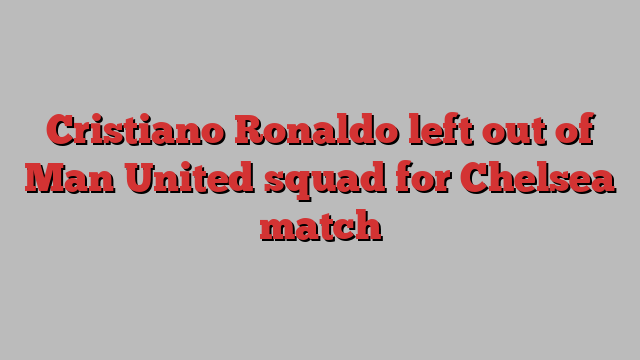 Cristiano Ronaldo left out of Man United squad for Chelsea match