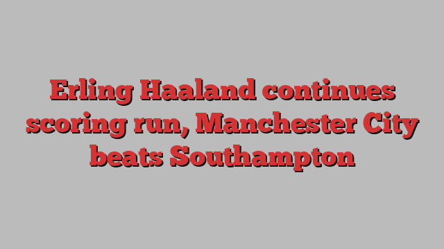 Erling Haaland continues scoring run, Manchester City beats Southampton