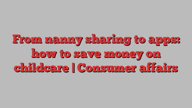 From nanny sharing to apps: how to save money on childcare | Consumer affairs