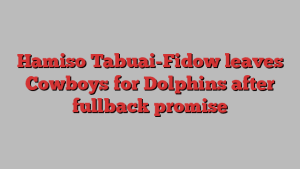 Hamiso Tabuai-Fidow leaves Cowboys for Dolphins after fullback promise