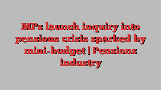 MPs launch inquiry into pensions crisis sparked by mini-budget | Pensions industry