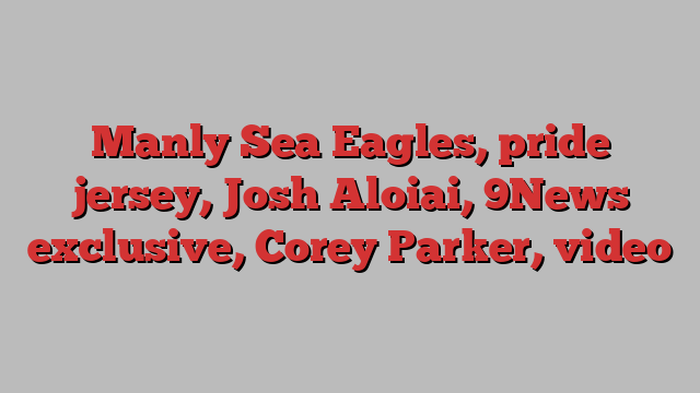 Manly Sea Eagles, pride jersey, Josh Aloiai, 9News exclusive, Corey Parker, video