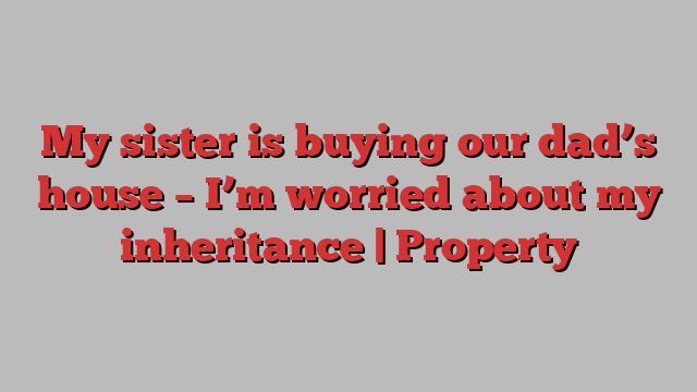 My sister is buying our dad’s house – I’m worried about my inheritance | Property